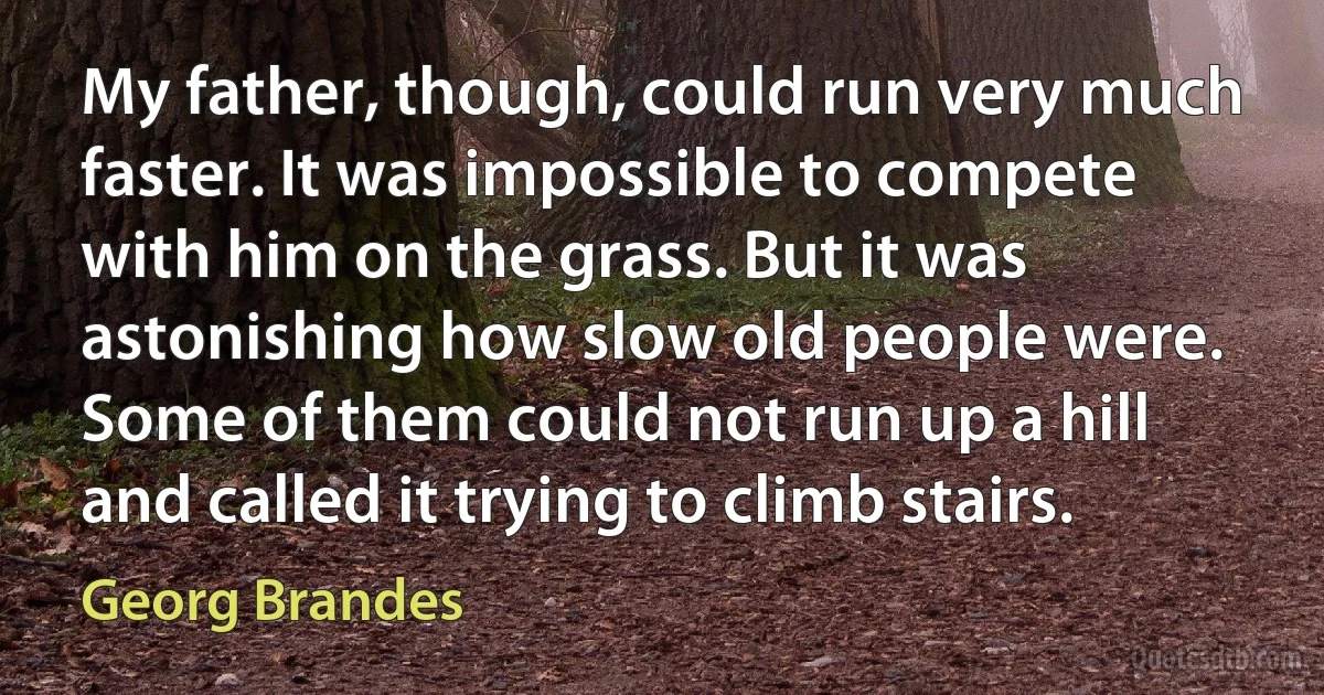 My father, though, could run very much faster. It was impossible to compete with him on the grass. But it was astonishing how slow old people were. Some of them could not run up a hill and called it trying to climb stairs. (Georg Brandes)