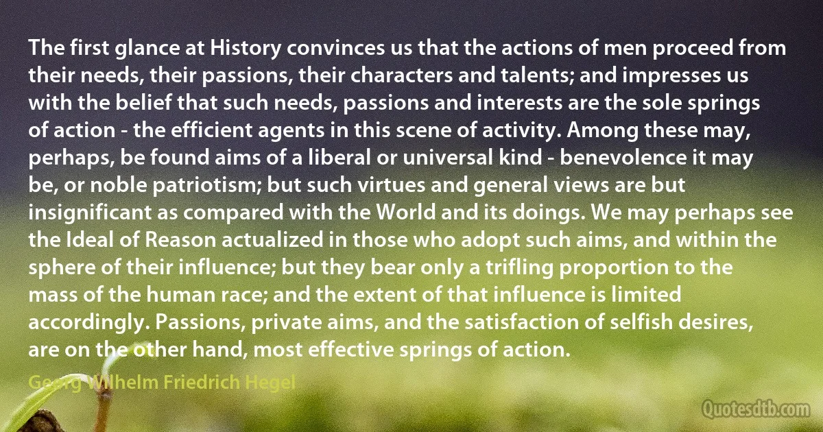 The first glance at History convinces us that the actions of men proceed from their needs, their passions, their characters and talents; and impresses us with the belief that such needs, passions and interests are the sole springs of action - the efficient agents in this scene of activity. Among these may, perhaps, be found aims of a liberal or universal kind - benevolence it may be, or noble patriotism; but such virtues and general views are but insignificant as compared with the World and its doings. We may perhaps see the Ideal of Reason actualized in those who adopt such aims, and within the sphere of their influence; but they bear only a trifling proportion to the mass of the human race; and the extent of that influence is limited accordingly. Passions, private aims, and the satisfaction of selfish desires, are on the other hand, most effective springs of action. (Georg Wilhelm Friedrich Hegel)