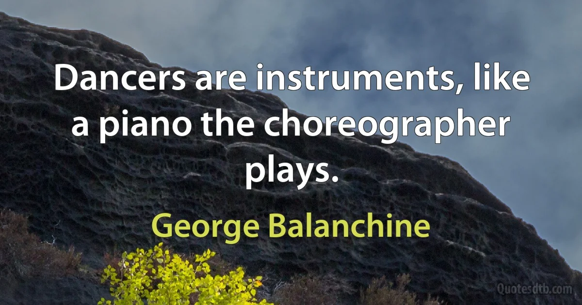 Dancers are instruments, like a piano the choreographer plays. (George Balanchine)