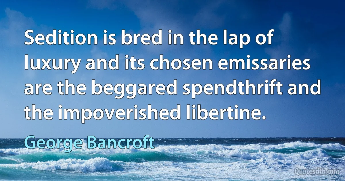 Sedition is bred in the lap of luxury and its chosen emissaries are the beggared spendthrift and the impoverished libertine. (George Bancroft)