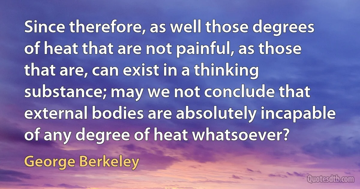 Since therefore, as well those degrees of heat that are not painful, as those that are, can exist in a thinking substance; may we not conclude that external bodies are absolutely incapable of any degree of heat whatsoever? (George Berkeley)