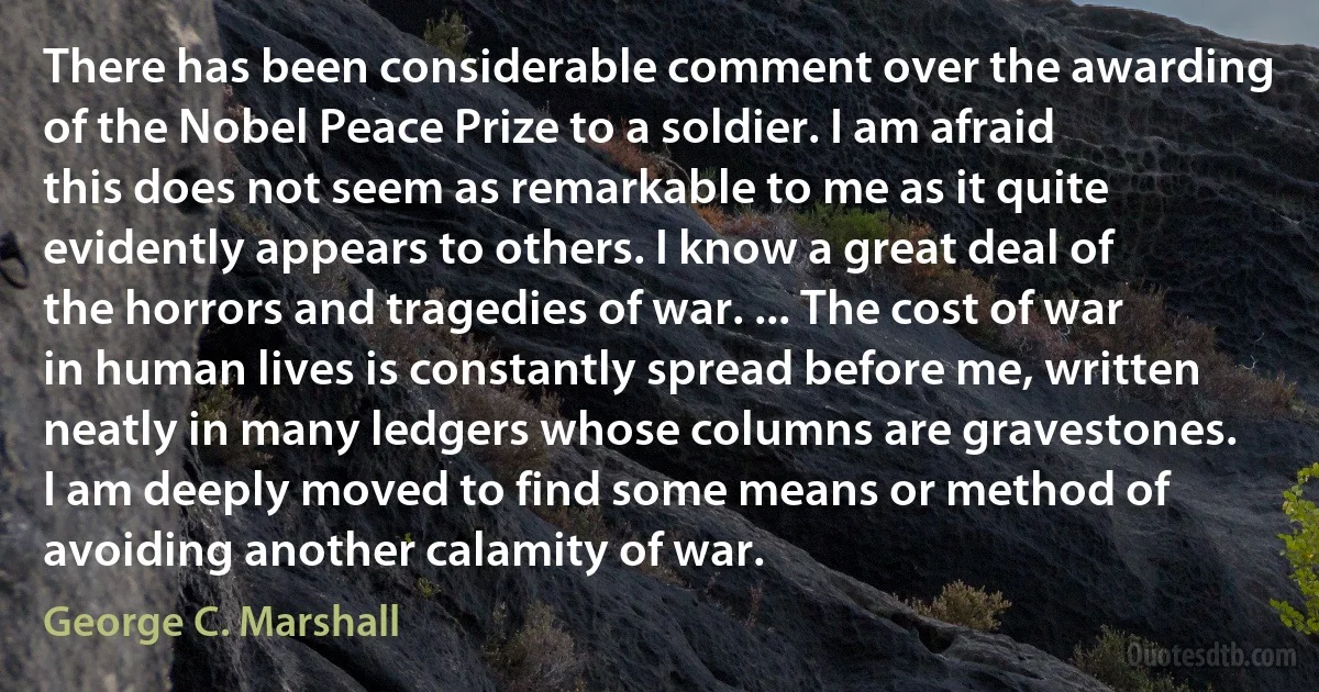 There has been considerable comment over the awarding of the Nobel Peace Prize to a soldier. I am afraid this does not seem as remarkable to me as it quite evidently appears to others. I know a great deal of the horrors and tragedies of war. ... The cost of war in human lives is constantly spread before me, written neatly in many ledgers whose columns are gravestones. I am deeply moved to find some means or method of avoiding another calamity of war. (George C. Marshall)