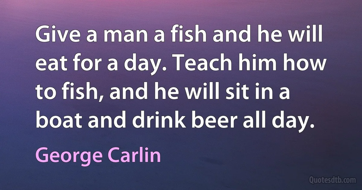 Give a man a fish and he will eat for a day. Teach him how to fish, and he will sit in a boat and drink beer all day. (George Carlin)