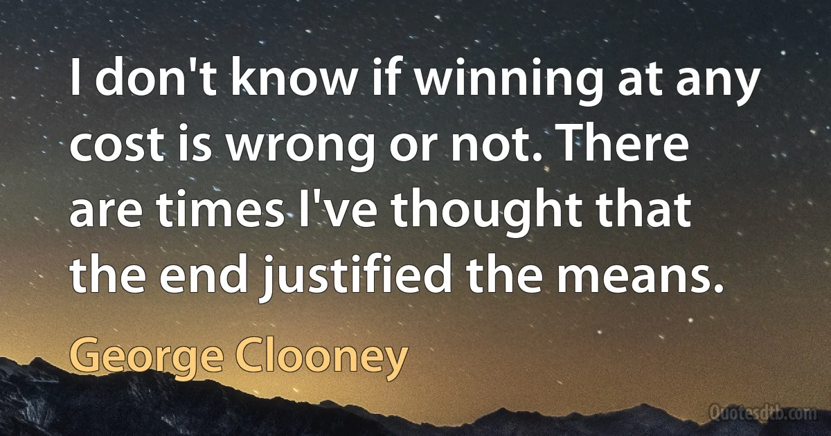 I don't know if winning at any cost is wrong or not. There are times I've thought that the end justified the means. (George Clooney)