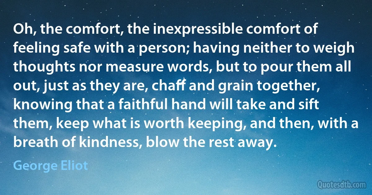 Oh, the comfort, the inexpressible comfort of feeling safe with a person; having neither to weigh thoughts nor measure words, but to pour them all out, just as they are, chaff and grain together, knowing that a faithful hand will take and sift them, keep what is worth keeping, and then, with a breath of kindness, blow the rest away. (George Eliot)