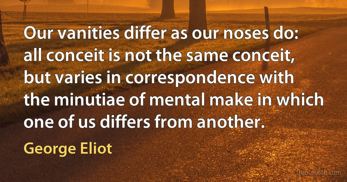 Our vanities differ as our noses do: all conceit is not the same conceit, but varies in correspondence with the minutiae of mental make in which one of us differs from another. (George Eliot)