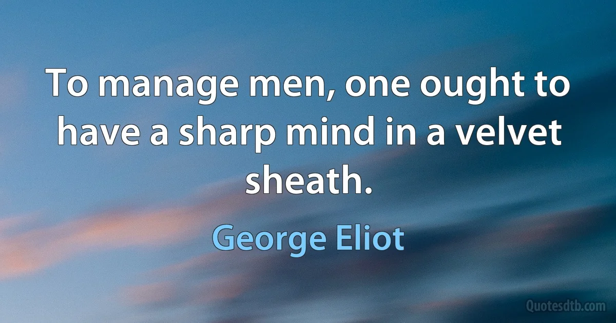 To manage men, one ought to have a sharp mind in a velvet sheath. (George Eliot)