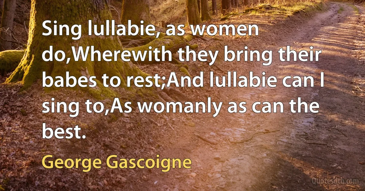 Sing lullabie, as women do,Wherewith they bring their babes to rest;And lullabie can I sing to,As womanly as can the best. (George Gascoigne)