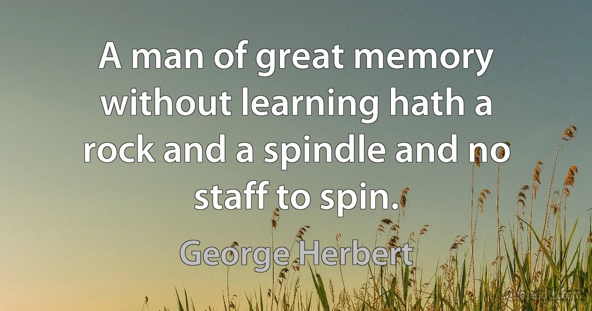 A man of great memory without learning hath a rock and a spindle and no staff to spin. (George Herbert)