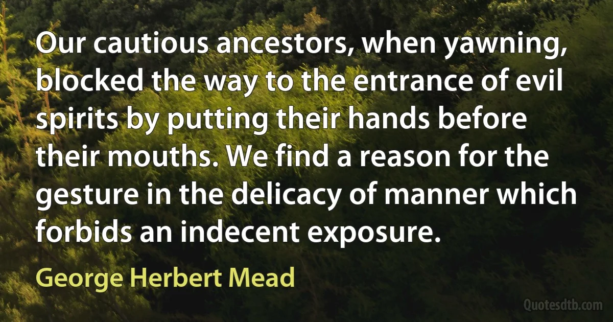 Our cautious ancestors, when yawning, blocked the way to the entrance of evil spirits by putting their hands before their mouths. We find a reason for the gesture in the delicacy of manner which forbids an indecent exposure. (George Herbert Mead)