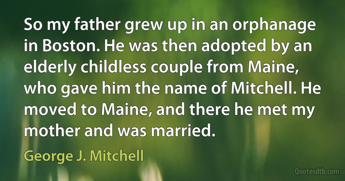 So my father grew up in an orphanage in Boston. He was then adopted by an elderly childless couple from Maine, who gave him the name of Mitchell. He moved to Maine, and there he met my mother and was married. (George J. Mitchell)