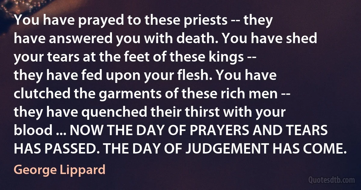 You have prayed to these priests -- they have answered you with death. You have shed your tears at the feet of these kings -- they have fed upon your flesh. You have clutched the garments of these rich men -- they have quenched their thirst with your blood ... NOW THE DAY OF PRAYERS AND TEARS HAS PASSED. THE DAY OF JUDGEMENT HAS COME. (George Lippard)