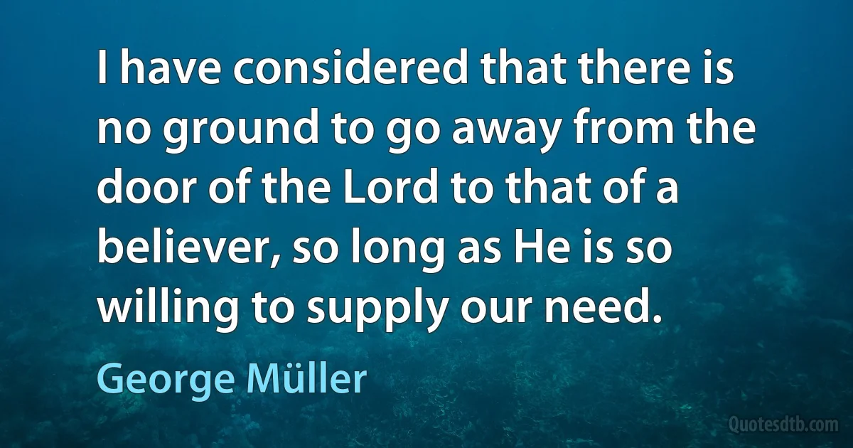 I have considered that there is no ground to go away from the door of the Lord to that of a believer, so long as He is so willing to supply our need. (George Müller)