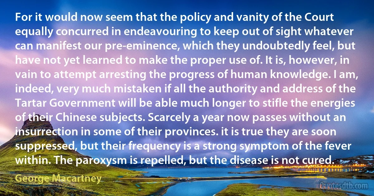 For it would now seem that the policy and vanity of the Court equally concurred in endeavouring to keep out of sight whatever can manifest our pre-eminence, which they undoubtedly feel, but have not yet learned to make the proper use of. It is, however, in vain to attempt arresting the progress of human knowledge. I am, indeed, very much mistaken if all the authority and address of the Tartar Government will be able much longer to stifle the energies of their Chinese subjects. Scarcely a year now passes without an insurrection in some of their provinces. it is true they are soon suppressed, but their frequency is a strong symptom of the fever within. The paroxysm is repelled, but the disease is not cured. (George Macartney)