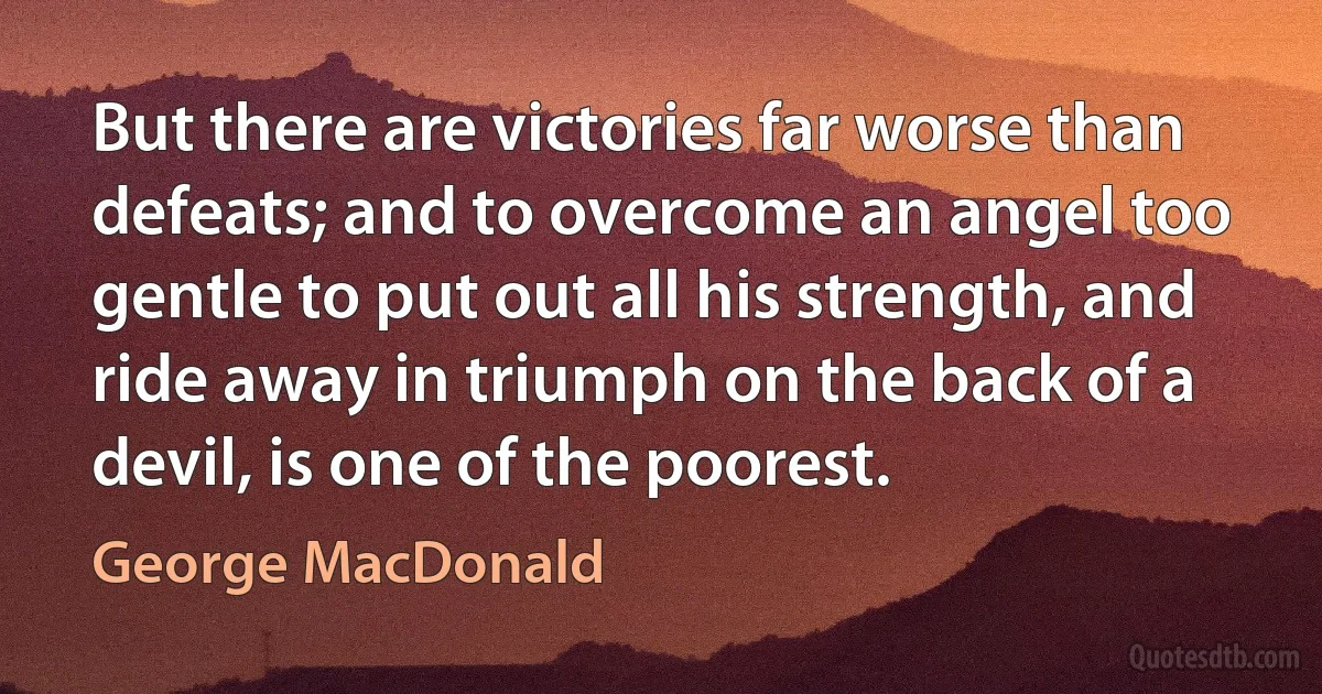 But there are victories far worse than defeats; and to overcome an angel too gentle to put out all his strength, and ride away in triumph on the back of a devil, is one of the poorest. (George MacDonald)