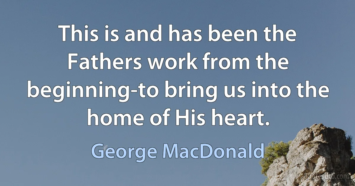 This is and has been the Fathers work from the beginning-to bring us into the home of His heart. (George MacDonald)