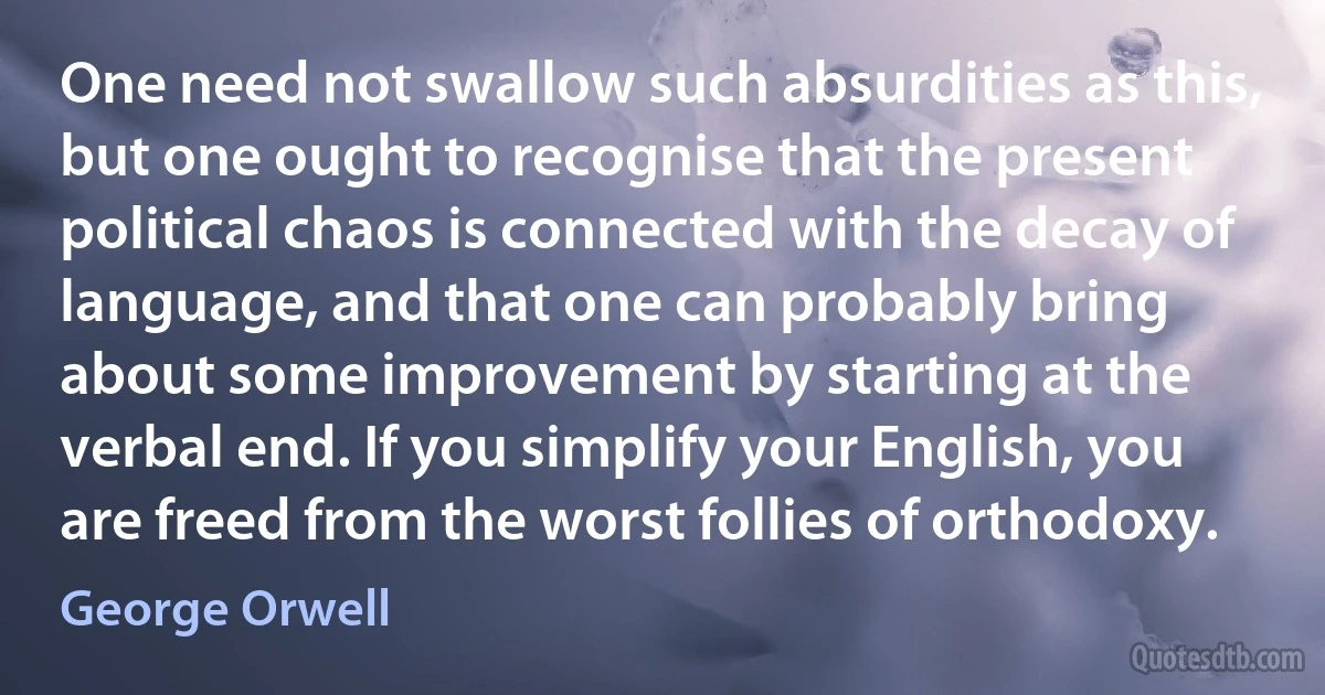 One need not swallow such absurdities as this, but one ought to recognise that the present political chaos is connected with the decay of language, and that one can probably bring about some improvement by starting at the verbal end. If you simplify your English, you are freed from the worst follies of orthodoxy. (George Orwell)