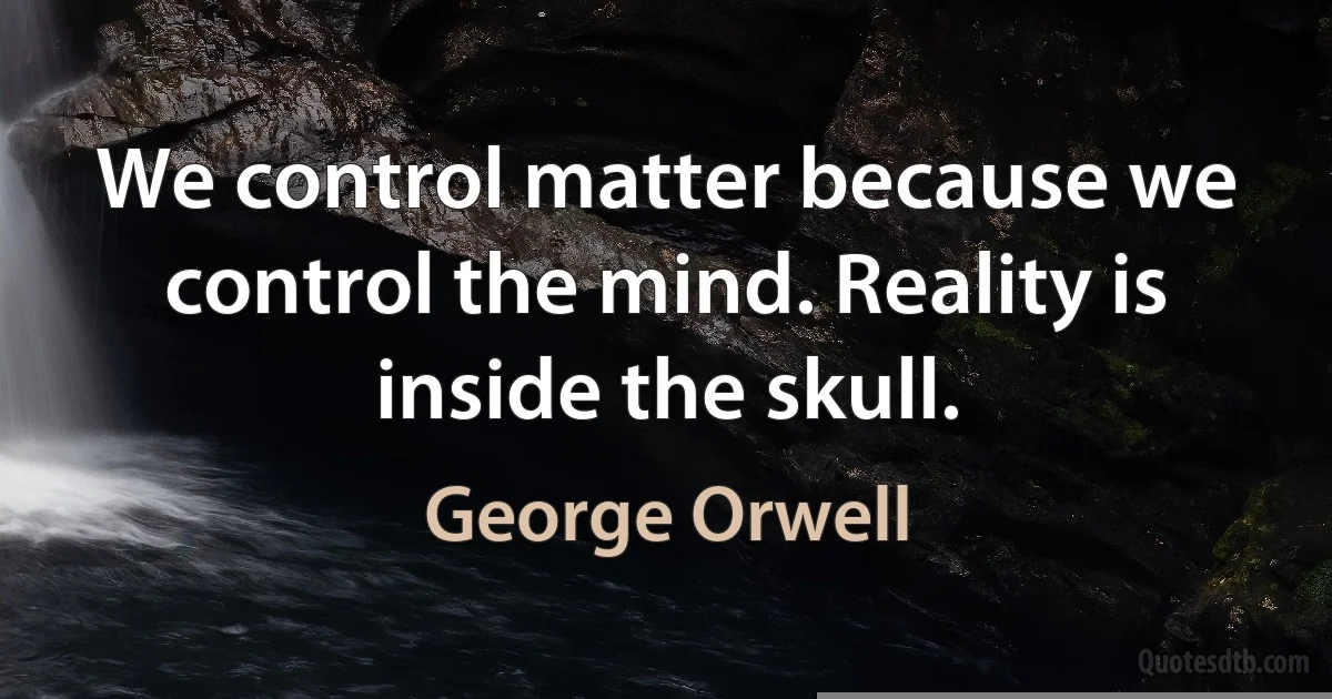 We control matter because we control the mind. Reality is inside the skull. (George Orwell)