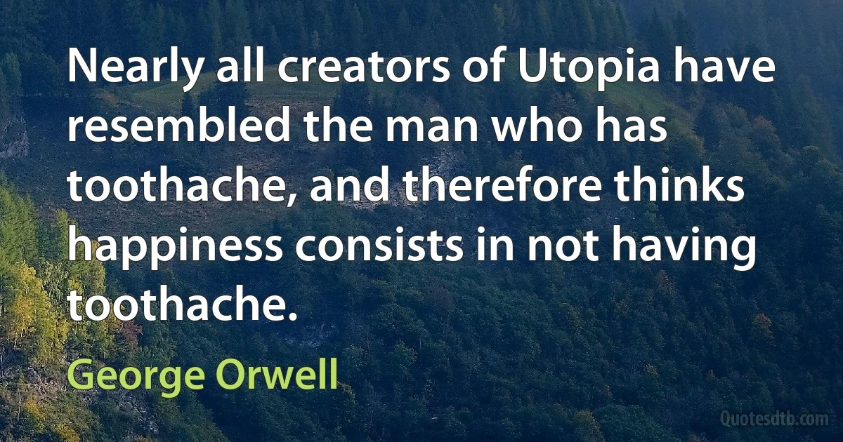 Nearly all creators of Utopia have resembled the man who has toothache, and therefore thinks happiness consists in not having toothache. (George Orwell)