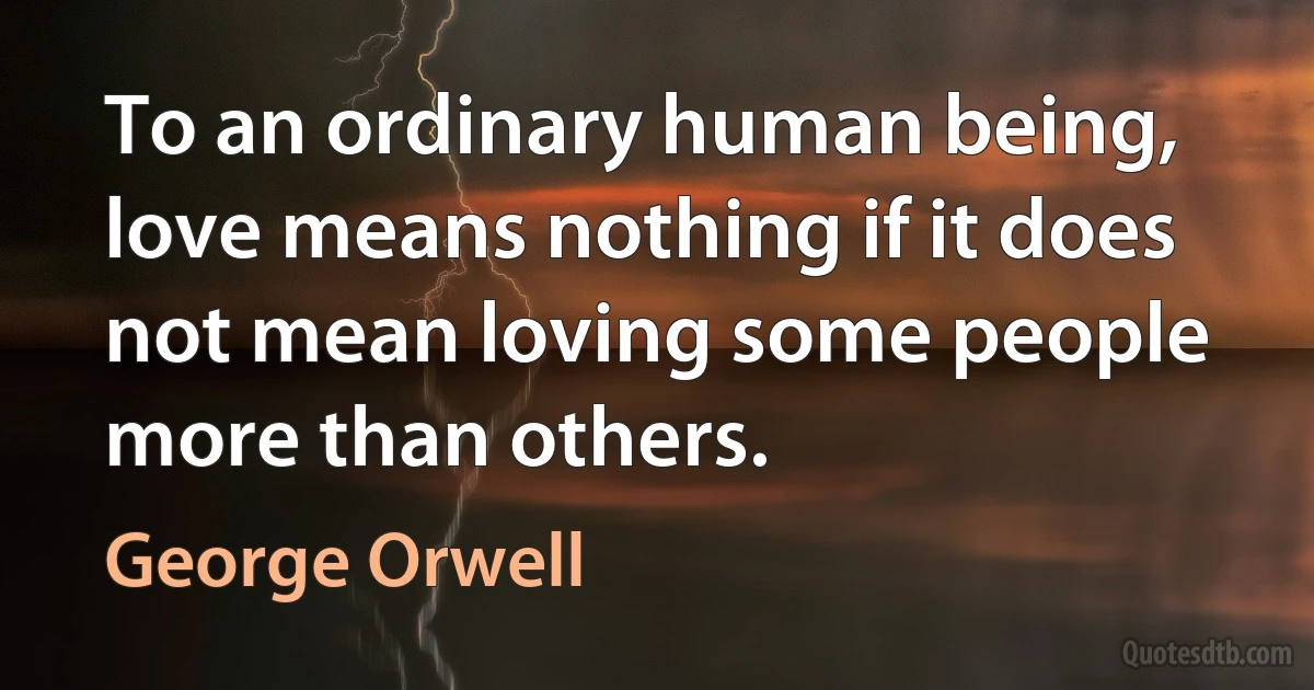 To an ordinary human being, love means nothing if it does not mean loving some people more than others. (George Orwell)