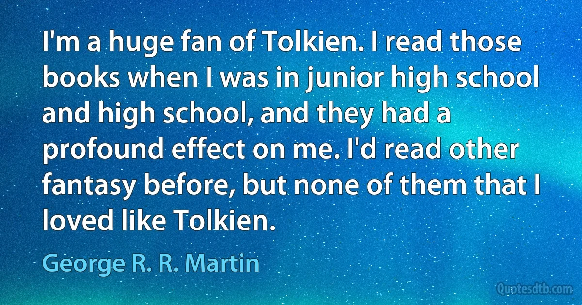 I'm a huge fan of Tolkien. I read those books when I was in junior high school and high school, and they had a profound effect on me. I'd read other fantasy before, but none of them that I loved like Tolkien. (George R. R. Martin)