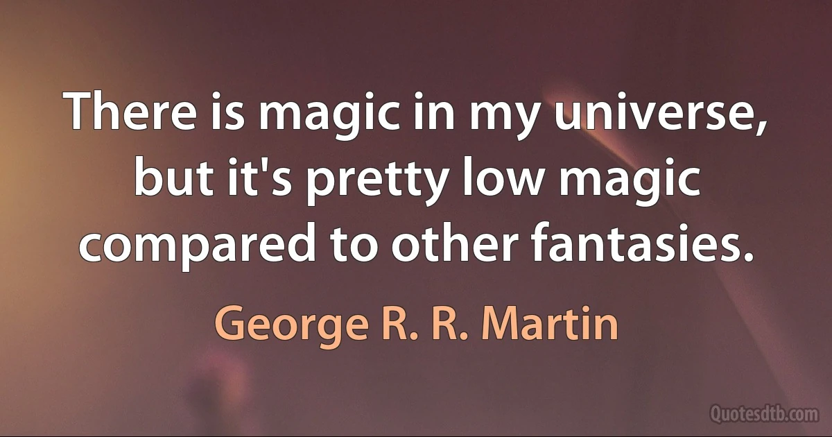 There is magic in my universe, but it's pretty low magic compared to other fantasies. (George R. R. Martin)