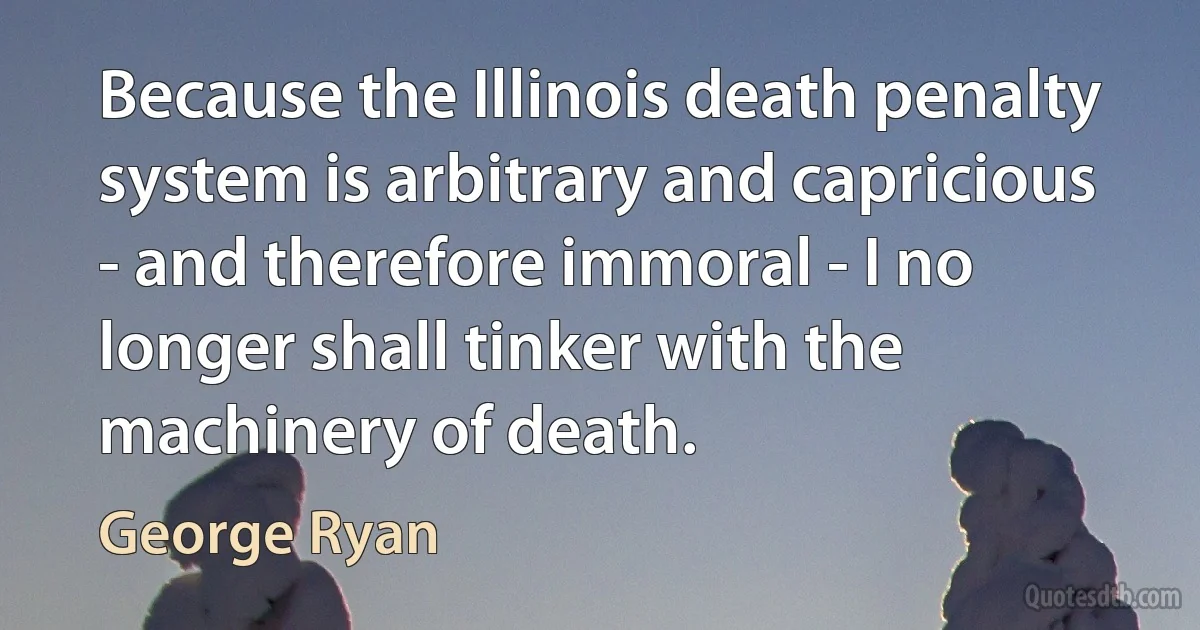 Because the Illinois death penalty system is arbitrary and capricious - and therefore immoral - I no longer shall tinker with the machinery of death. (George Ryan)