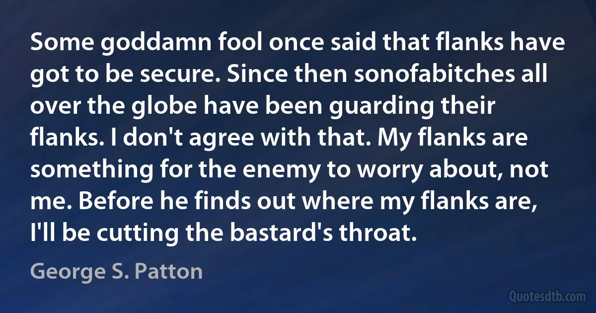 Some goddamn fool once said that flanks have got to be secure. Since then sonofabitches all over the globe have been guarding their flanks. I don't agree with that. My flanks are something for the enemy to worry about, not me. Before he finds out where my flanks are, I'll be cutting the bastard's throat. (George S. Patton)