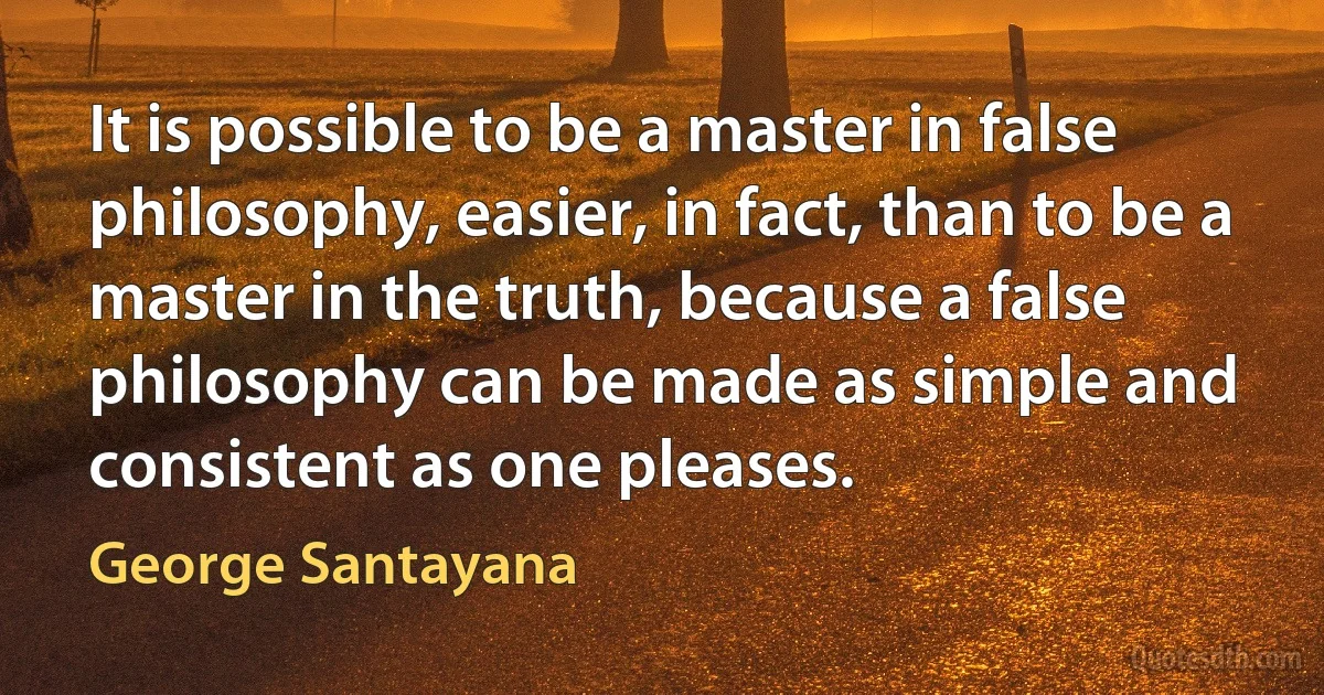 It is possible to be a master in false philosophy, easier, in fact, than to be a master in the truth, because a false philosophy can be made as simple and consistent as one pleases. (George Santayana)