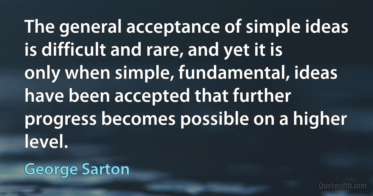 The general acceptance of simple ideas is difficult and rare, and yet it is only when simple, fundamental, ideas have been accepted that further progress becomes possible on a higher level. (George Sarton)