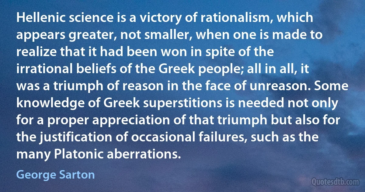 Hellenic science is a victory of rationalism, which appears greater, not smaller, when one is made to realize that it had been won in spite of the irrational beliefs of the Greek people; all in all, it was a triumph of reason in the face of unreason. Some knowledge of Greek superstitions is needed not only for a proper appreciation of that triumph but also for the justification of occasional failures, such as the many Platonic aberrations. (George Sarton)