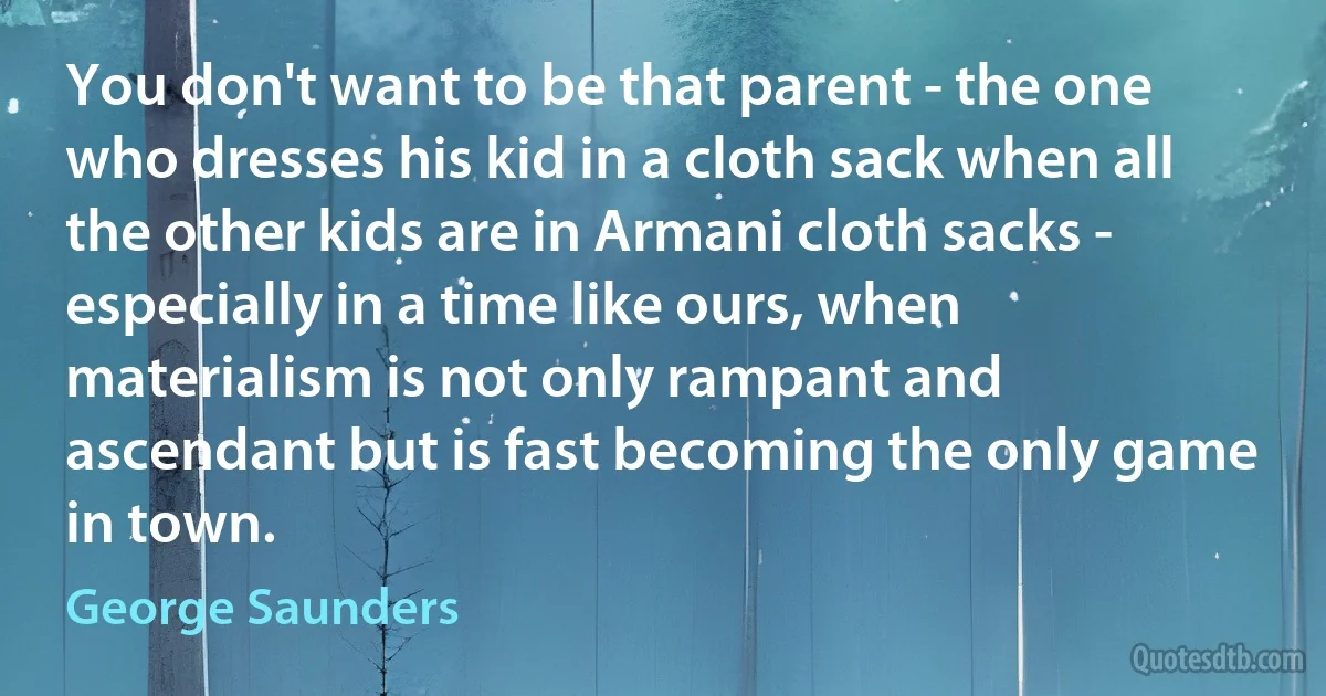 You don't want to be that parent - the one who dresses his kid in a cloth sack when all the other kids are in Armani cloth sacks - especially in a time like ours, when materialism is not only rampant and ascendant but is fast becoming the only game in town. (George Saunders)