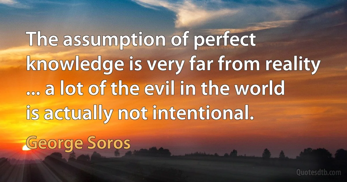 The assumption of perfect knowledge is very far from reality ... a lot of the evil in the world is actually not intentional. (George Soros)