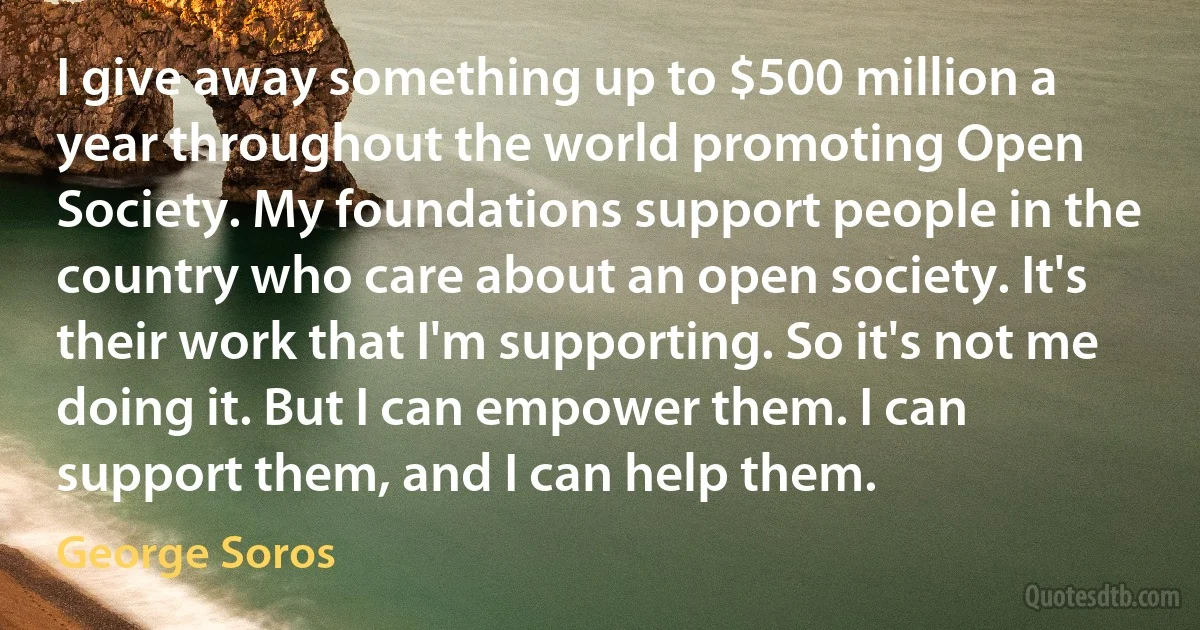 I give away something up to $500 million a year throughout the world promoting Open Society. My foundations support people in the country who care about an open society. It's their work that I'm supporting. So it's not me doing it. But I can empower them. I can support them, and I can help them. (George Soros)