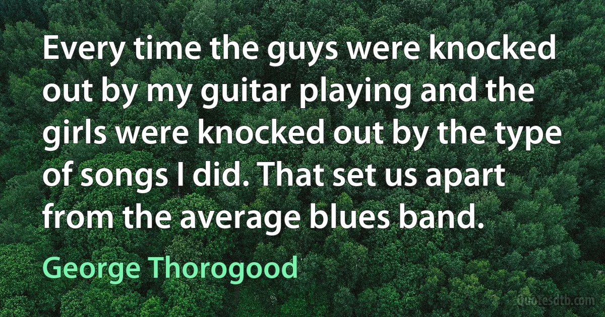 Every time the guys were knocked out by my guitar playing and the girls were knocked out by the type of songs I did. That set us apart from the average blues band. (George Thorogood)