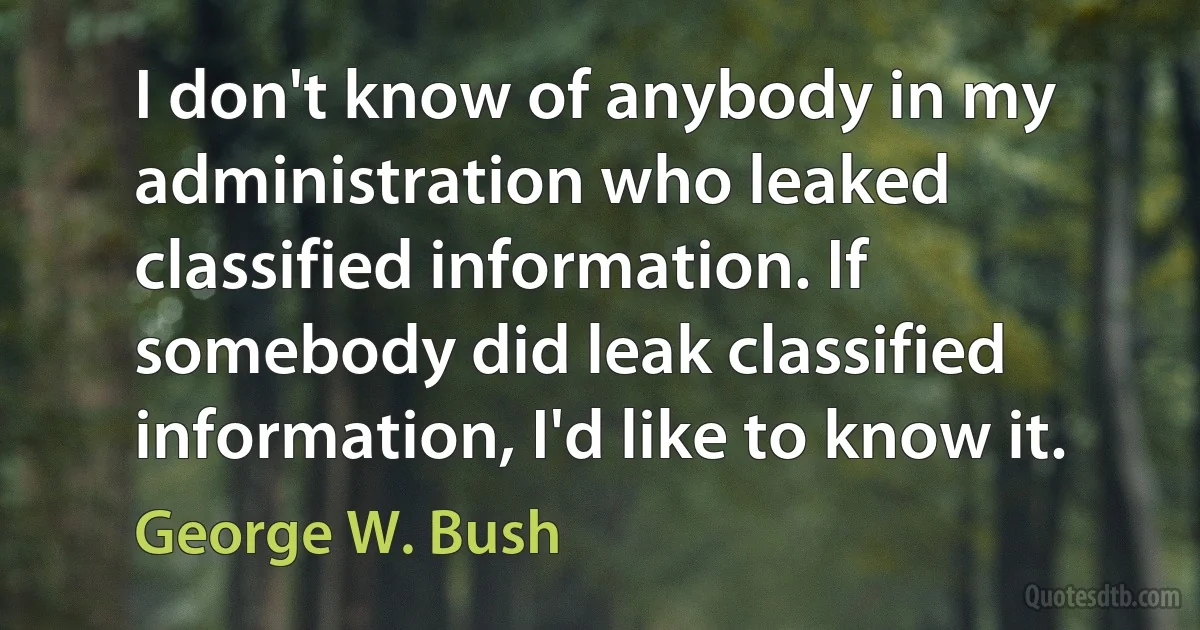 I don't know of anybody in my administration who leaked classified information. If somebody did leak classified information, I'd like to know it. (George W. Bush)