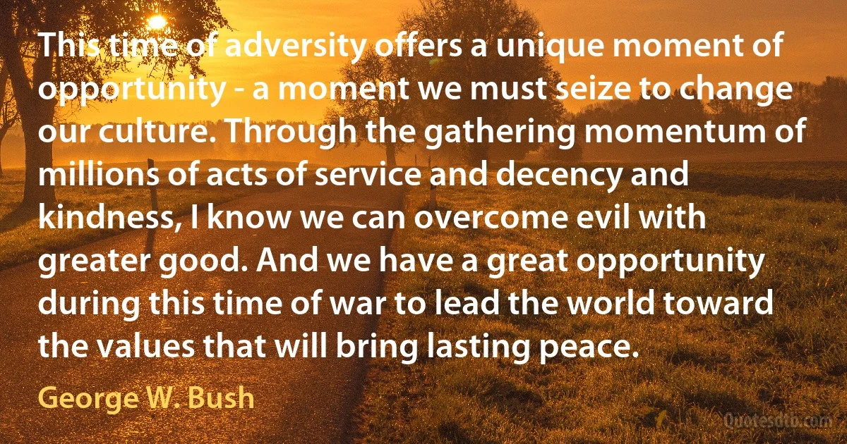 This time of adversity offers a unique moment of opportunity - a moment we must seize to change our culture. Through the gathering momentum of millions of acts of service and decency and kindness, I know we can overcome evil with greater good. And we have a great opportunity during this time of war to lead the world toward the values that will bring lasting peace. (George W. Bush)