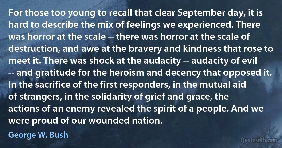 For those too young to recall that clear September day, it is hard to describe the mix of feelings we experienced. There was horror at the scale -- there was horror at the scale of destruction, and awe at the bravery and kindness that rose to meet it. There was shock at the audacity -- audacity of evil -- and gratitude for the heroism and decency that opposed it. In the sacrifice of the first responders, in the mutual aid of strangers, in the solidarity of grief and grace, the actions of an enemy revealed the spirit of a people. And we were proud of our wounded nation. (George W. Bush)