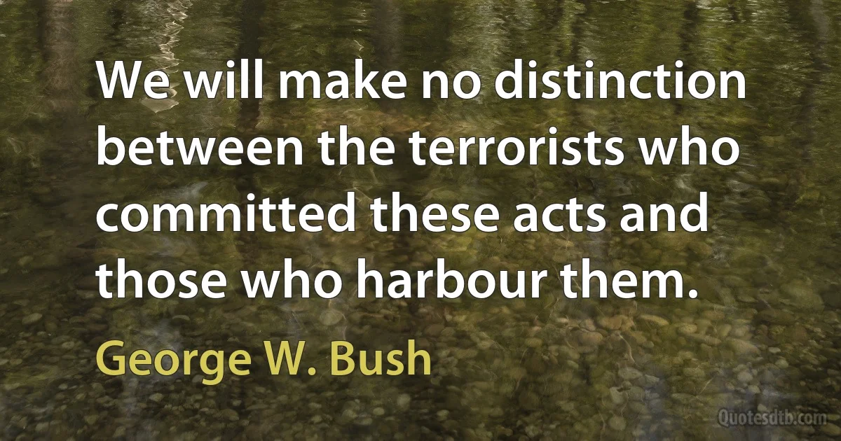 We will make no distinction between the terrorists who committed these acts and those who harbour them. (George W. Bush)