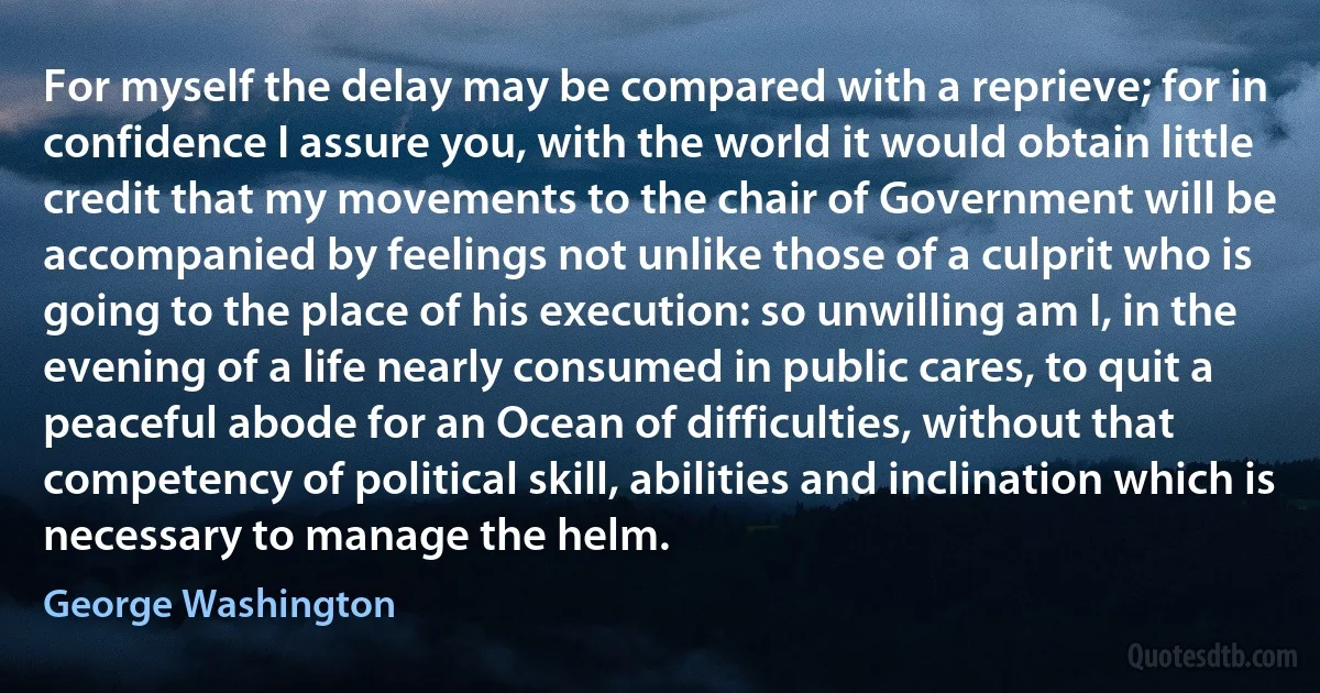 For myself the delay may be compared with a reprieve; for in confidence I assure you, with the world it would obtain little credit that my movements to the chair of Government will be accompanied by feelings not unlike those of a culprit who is going to the place of his execution: so unwilling am I, in the evening of a life nearly consumed in public cares, to quit a peaceful abode for an Ocean of difficulties, without that competency of political skill, abilities and inclination which is necessary to manage the helm. (George Washington)