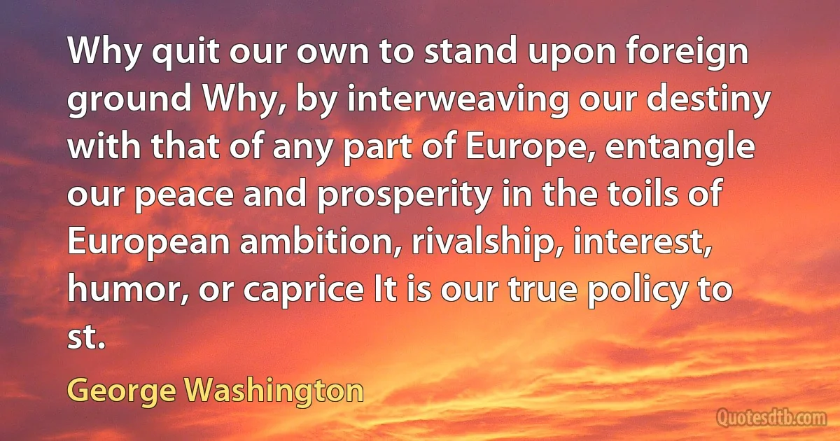 Why quit our own to stand upon foreign ground Why, by interweaving our destiny with that of any part of Europe, entangle our peace and prosperity in the toils of European ambition, rivalship, interest, humor, or caprice It is our true policy to st. (George Washington)