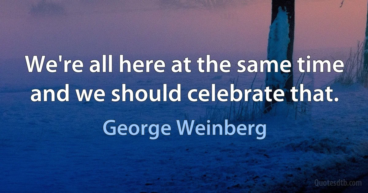 We're all here at the same time and we should celebrate that. (George Weinberg)