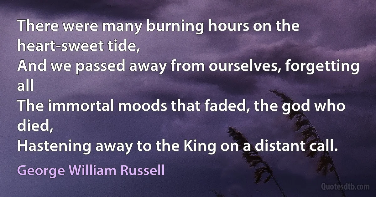 There were many burning hours on the heart-sweet tide,
And we passed away from ourselves, forgetting all
The immortal moods that faded, the god who died,
Hastening away to the King on a distant call. (George William Russell)