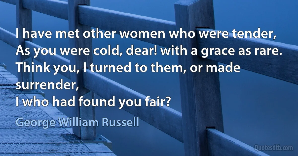 I have met other women who were tender,
As you were cold, dear! with a grace as rare.
Think you, I turned to them, or made surrender,
I who had found you fair? (George William Russell)