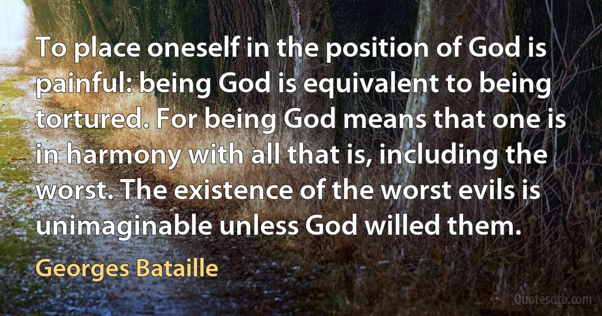 To place oneself in the position of God is painful: being God is equivalent to being tortured. For being God means that one is in harmony with all that is, including the worst. The existence of the worst evils is unimaginable unless God willed them. (Georges Bataille)