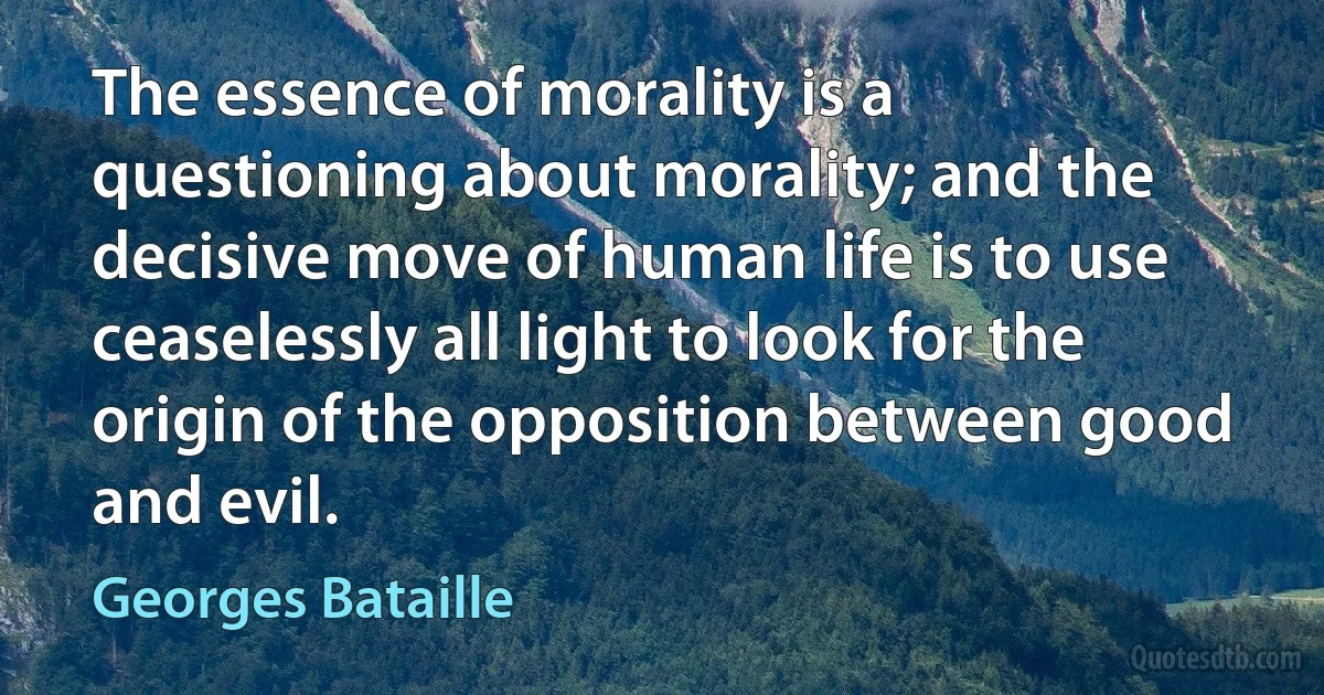 The essence of morality is a questioning about morality; and the decisive move of human life is to use ceaselessly all light to look for the origin of the opposition between good and evil. (Georges Bataille)