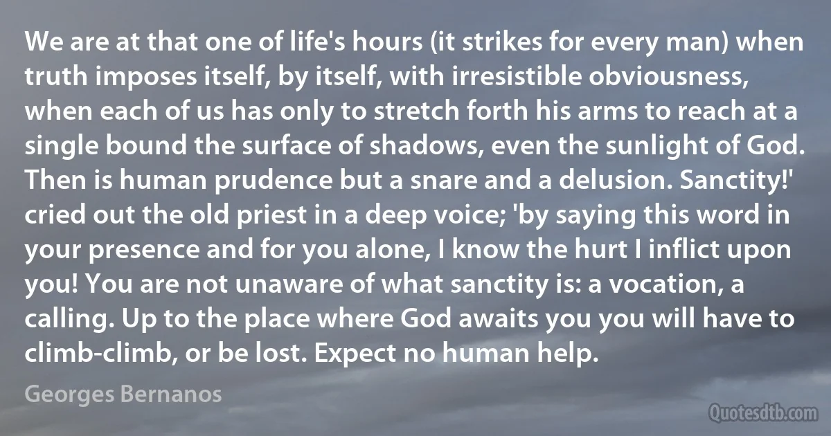 We are at that one of life's hours (it strikes for every man) when truth imposes itself, by itself, with irresistible obviousness, when each of us has only to stretch forth his arms to reach at a single bound the surface of shadows, even the sunlight of God. Then is human prudence but a snare and a delusion. Sanctity!' cried out the old priest in a deep voice; 'by saying this word in your presence and for you alone, I know the hurt I inflict upon you! You are not unaware of what sanctity is: a vocation, a calling. Up to the place where God awaits you you will have to climb-climb, or be lost. Expect no human help. (Georges Bernanos)