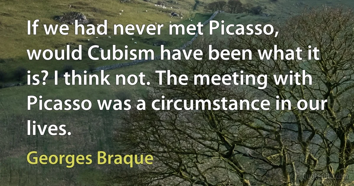 If we had never met Picasso, would Cubism have been what it is? I think not. The meeting with Picasso was a circumstance in our lives. (Georges Braque)