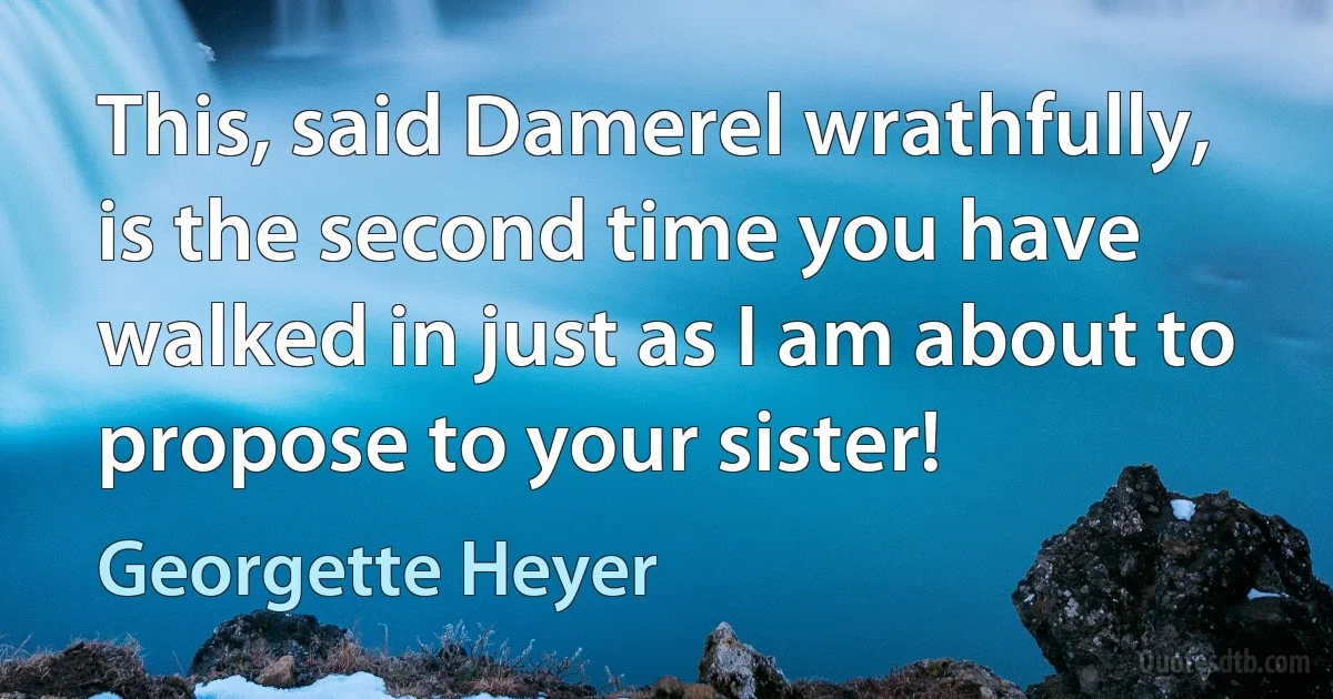 This, said Damerel wrathfully, is the second time you have walked in just as I am about to propose to your sister! (Georgette Heyer)