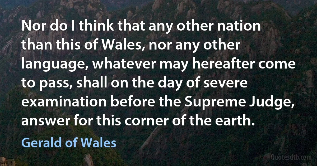 Nor do I think that any other nation than this of Wales, nor any other language, whatever may hereafter come to pass, shall on the day of severe examination before the Supreme Judge, answer for this corner of the earth. (Gerald of Wales)